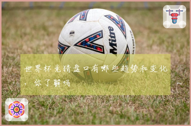 世界杯竞猜盘口有哪些趋势和变化，你了解吗