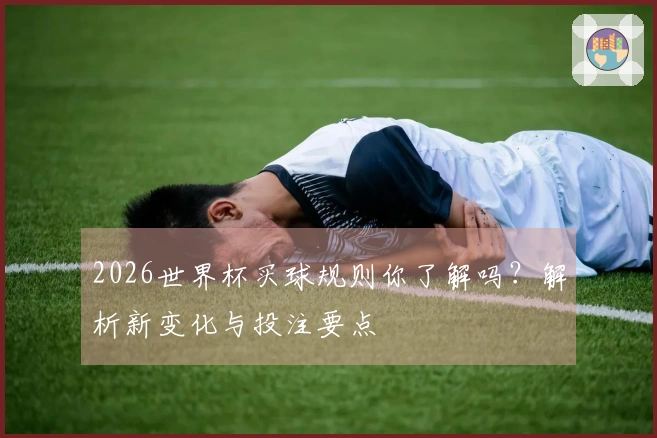 2026世界杯买球规则你了解吗？解析新变化与投注要点